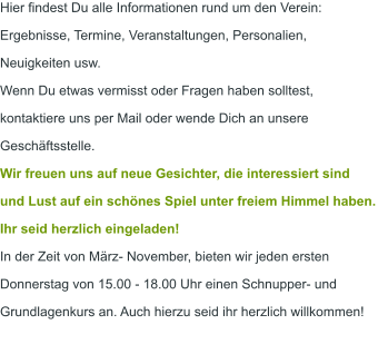 Hier findest Du alle Informationen rund um den Verein: Ergebnisse, Termine, Veranstaltungen, Personalien, Neuigkeiten usw.  Wenn Du etwas vermisst oder Fragen haben solltest, kontaktiere uns per Mail oder wende Dich an unsere Geschäftsstelle. Wir freuen uns auf neue Gesichter, die interessiert sind und Lust auf ein schönes Spiel unter freiem Himmel haben. Ihr seid herzlich eingeladen! In der Zeit von März- November, bieten wir jeden ersten Donnerstag von 15.00 - 18.00 Uhr einen Schnupper- und Grundlagenkurs an. Auch hierzu seid ihr herzlich willkommen!