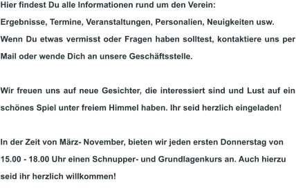 Hier findest Du alle Informationen rund um den Verein:  Ergebnisse, Termine, Veranstaltungen, Personalien, Neuigkeiten usw.  Wenn Du etwas vermisst oder Fragen haben solltest, kontaktiere uns per Mail oder wende Dich an unsere Geschäftsstelle.  Wir freuen uns auf neue Gesichter, die interessiert sind und Lust auf ein schönes Spiel unter freiem Himmel haben. Ihr seid herzlich eingeladen!  In der Zeit von März- November, bieten wir jeden ersten Donnerstag von 15.00 - 18.00 Uhr einen Schnupper- und Grundlagenkurs an. Auch hierzu seid ihr herzlich willkommen!